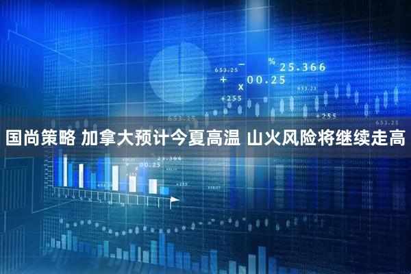 国尚策略 加拿大预计今夏高温 山火风险将继续走高