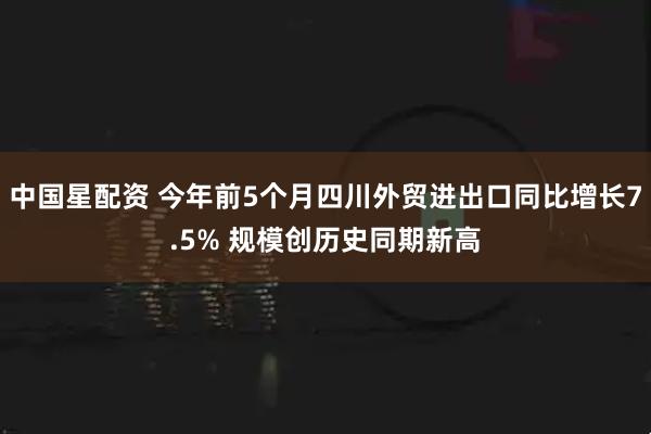 中国星配资 今年前5个月四川外贸进出口同比增长7.5% 规模创历史同期新高