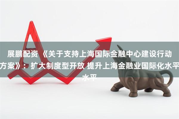 展鵬配资 《关于支持上海国际金融中心建设行动方案》：扩大制度型开放 提升上海金融业国际化水平
