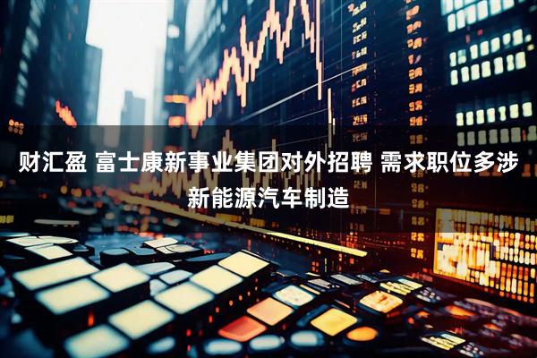 财汇盈 富士康新事业集团对外招聘 需求职位多涉新能源汽车制造