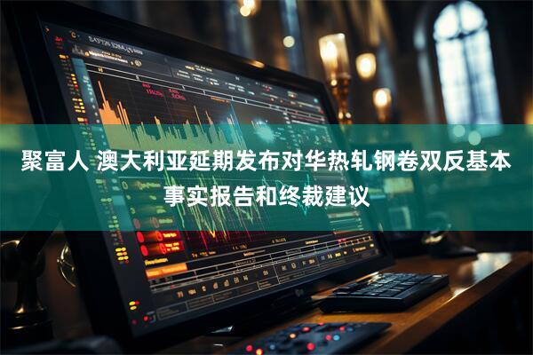 聚富人 澳大利亚延期发布对华热轧钢卷双反基本事实报告和终裁建议
