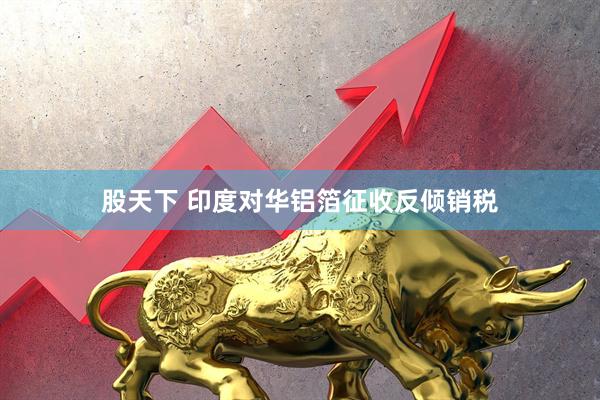 股天下 印度对华铝箔征收反倾销税