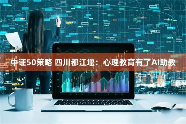中证50策略 四川都江堰：心理教育有了AI助教