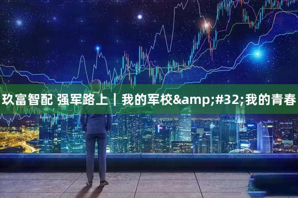 玖富智配 强军路上｜我的军校&#32;我的青春