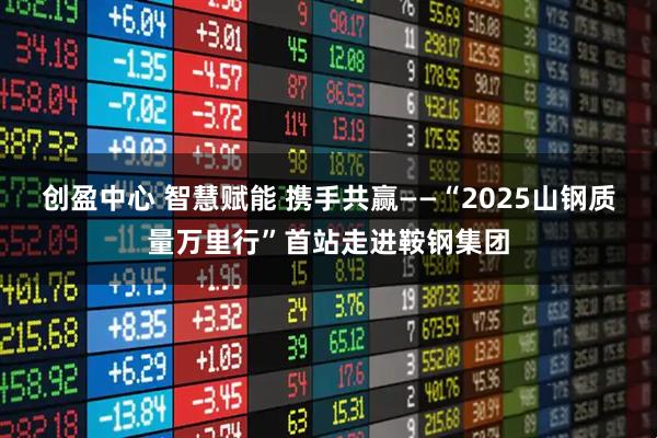 创盈中心 智慧赋能 携手共赢——“2025山钢质量万里行”首站走进鞍钢集团