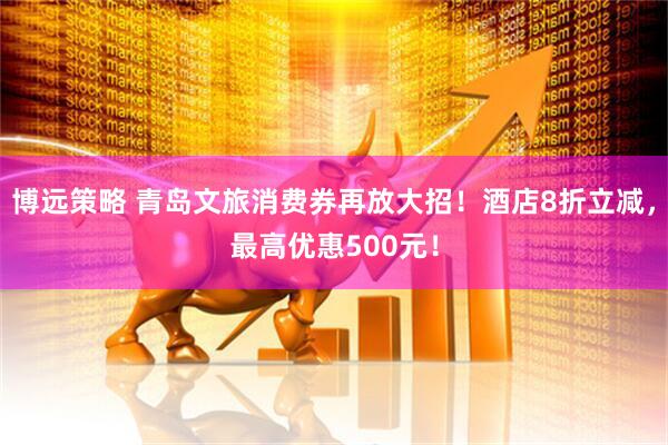 博远策略 青岛文旅消费券再放大招！酒店8折立减，最高优惠500元！
