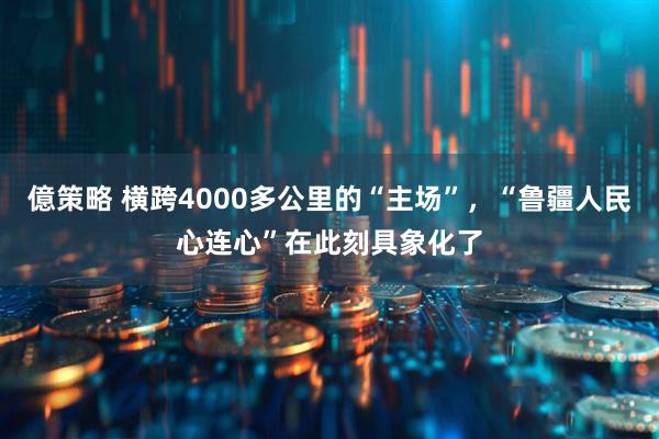 億策略 横跨4000多公里的“主场”，“鲁疆人民心连心”在此刻具象化了