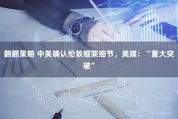 翻翻策略 中美确认伦敦框架细节，美媒：“重大突破”