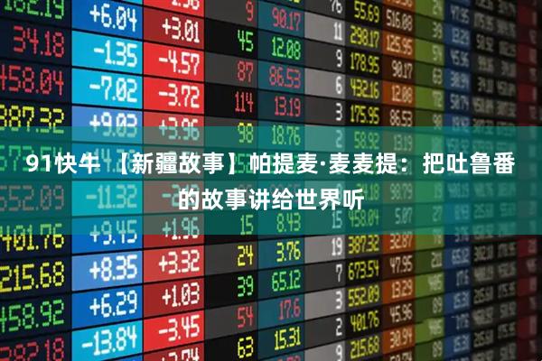 91快牛 【新疆故事】帕提麦·麦麦提：把吐鲁番的故事讲给世界听