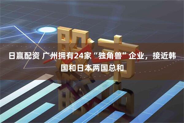 日赢配资 广州拥有24家“独角兽”企业，接近韩国和日本两国总和