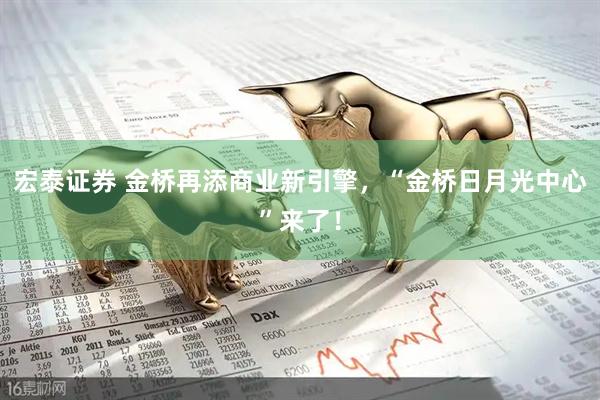宏泰证券 金桥再添商业新引擎，“金桥日月光中心”来了！