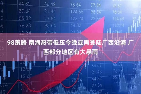 98策略 南海热带低压今晚或再登陆广西沿海 广西部分地区有大暴雨