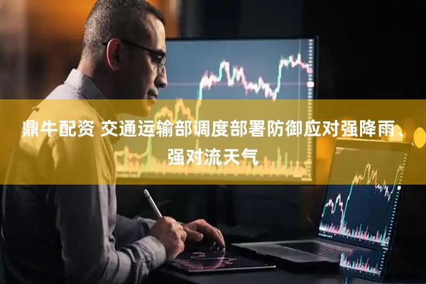 鼎牛配资 交通运输部调度部署防御应对强降雨、强对流天气