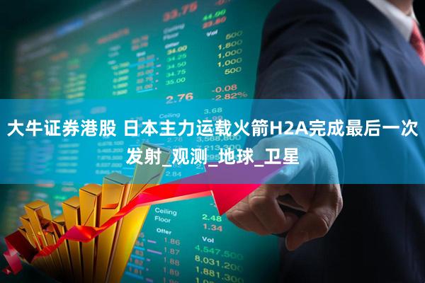 大牛证券港股 日本主力运载火箭H2A完成最后一次发射_观测_地球_卫星