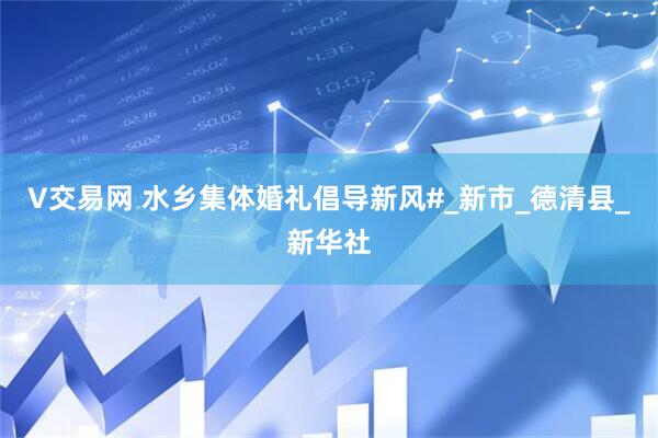 V交易网 水乡集体婚礼倡导新风#_新市_德清县_新华社