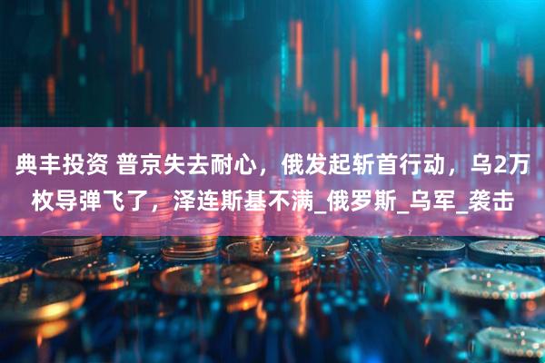 典丰投资 普京失去耐心，俄发起斩首行动，乌2万枚导弹飞了，泽连斯基不满_俄罗斯_乌军_袭击