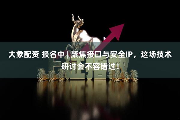 大象配资 报名中 | 聚焦接口与安全IP，这场技术研讨会不容错过！