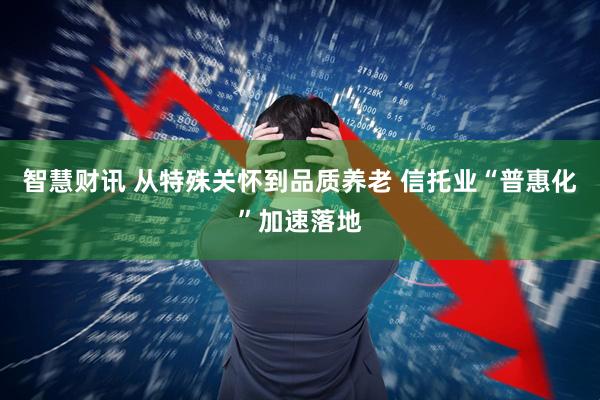 智慧财讯 从特殊关怀到品质养老 信托业“普惠化”加速落地