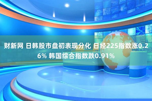 财新网 日韩股市盘初表现分化 日经225指数涨0.26% 韩国综合指数跌0.91%