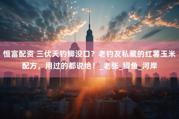 恒富配资 三伏天钓鲫没口？老钓友私藏的红薯玉米配方，用过的都说绝！_老张_鲫鱼_河岸