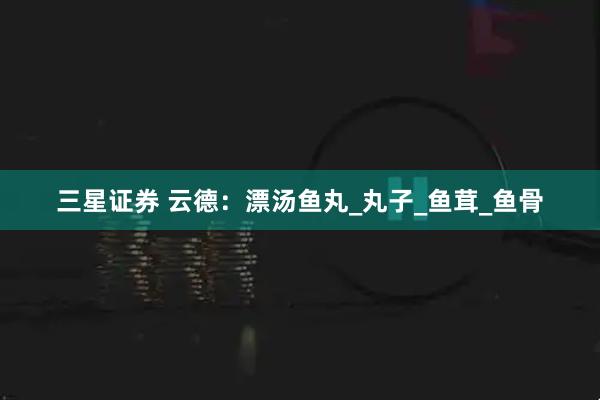 三星证券 云德：漂汤鱼丸_丸子_鱼茸_鱼骨