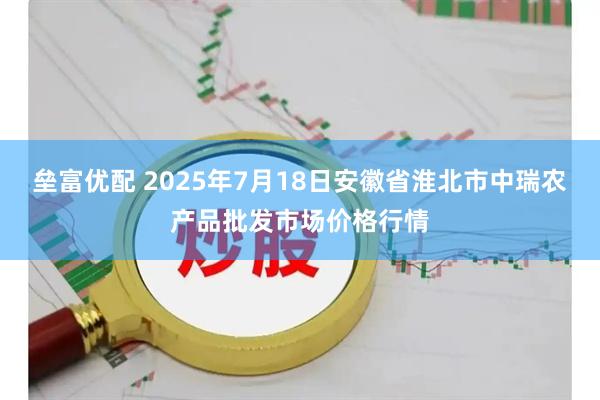 垒富优配 2025年7月18日安徽省淮北市中瑞农产品批发市场价格行情