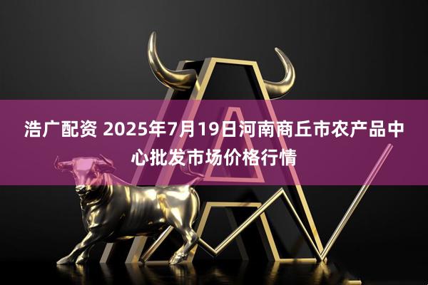 浩广配资 2025年7月19日河南商丘市农产品中心批发市场价格行情