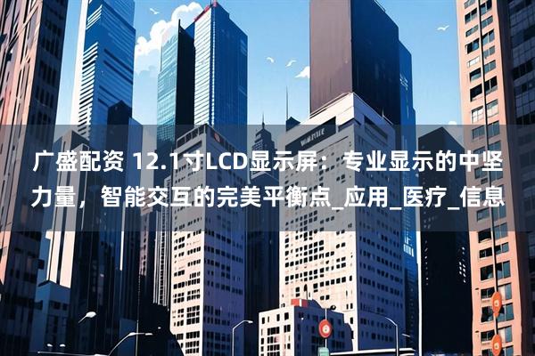 广盛配资 12.1寸LCD显示屏：专业显示的中坚力量，智能交互的完美平衡点_应用_医疗_信息