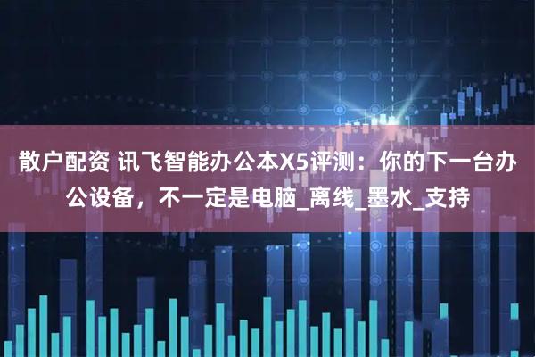 散户配资 讯飞智能办公本X5评测：你的下一台办公设备，不一定是电脑_离线_墨水_支持