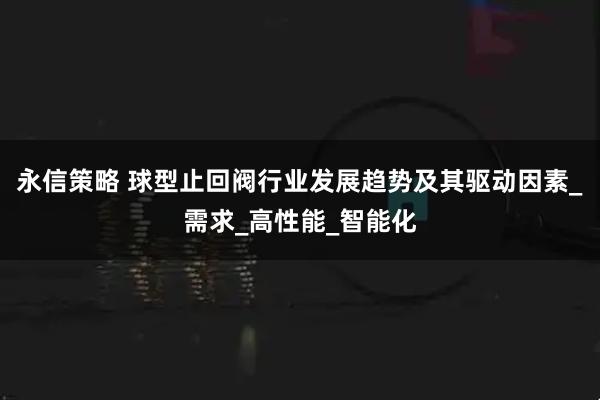 永信策略 球型止回阀行业发展趋势及其驱动因素_需求_高性能_智能化