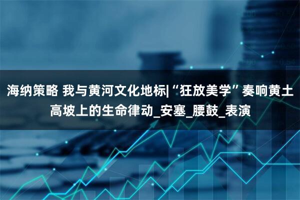 海纳策略 我与黄河文化地标|“狂放美学”奏响黄土高坡上的生命律动_安塞_腰鼓_表演