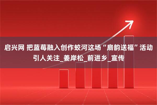启兴网 把蓝莓融入创作蛟河这场“扇韵送福”活动引人关注_姜岸松_前进乡_宣传