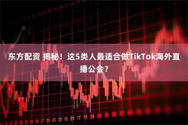 东方配资 揭秘！这5类人最适合做TikTok海外直播公会？