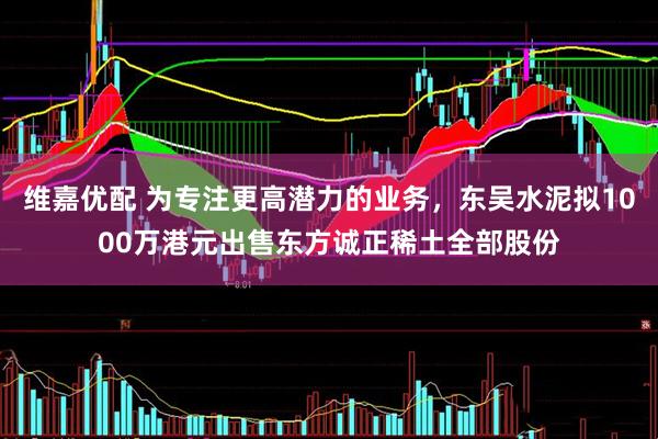 维嘉优配 为专注更高潜力的业务，东吴水泥拟1000万港元出售东方诚正稀土全部股份
