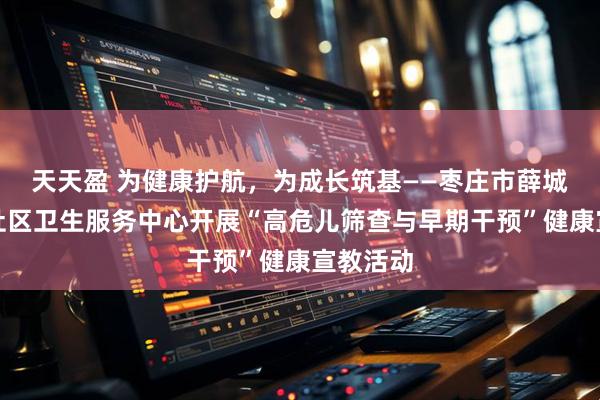 天天盈 为健康护航，为成长筑基——枣庄市薛城区兴仁社区卫生服务中心开展“高危儿筛查与早期干预”健康宣教活动