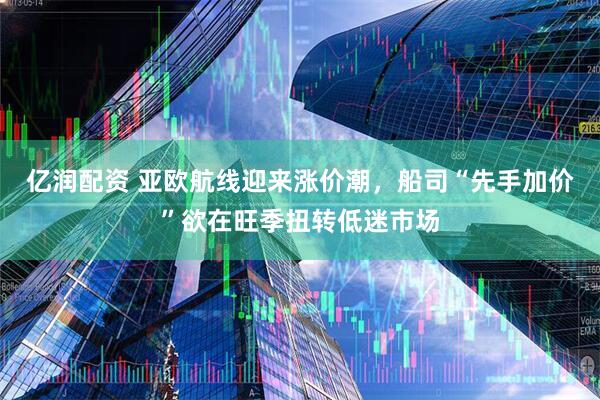 亿润配资 亚欧航线迎来涨价潮，船司“先手加价”欲在旺季扭转低迷市场