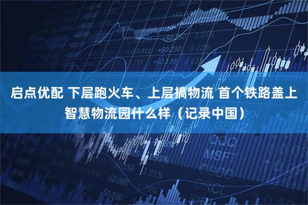 启点优配 下层跑火车、上层搞物流 首个铁路盖上智慧物流园什么样（记录中国）