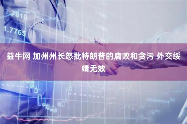益牛网 加州州长怒批特朗普的腐败和贪污 外交绥靖无效