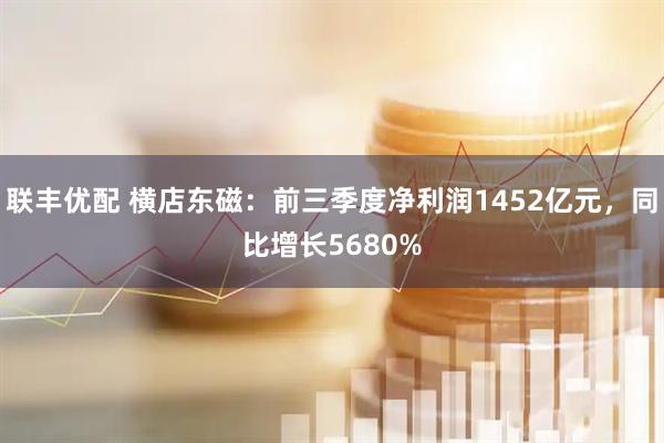 联丰优配 横店东磁：前三季度净利润1452亿元，同比增长5680%