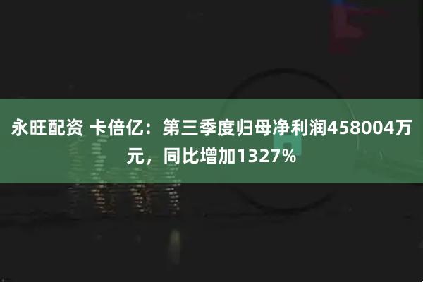永旺配资 卡倍亿：第三季度归母净利润458004万元，同比增加1327%