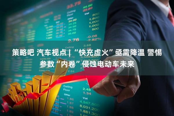 策略吧 汽车视点 | “快充虚火”亟需降温 警惕参数“内卷”侵蚀电动车未来