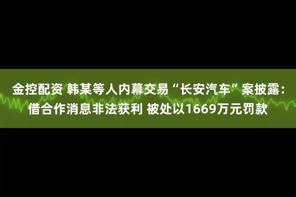 金控配资 韩某等人内幕交易“长安汽车”案披露：借合作消息非法获利 被处以1669万元罚款