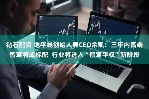 钻石配资 地平线创始人兼CEO余凯：三年内高端智驾将成标配  行业将进入“智驾平权”新阶段