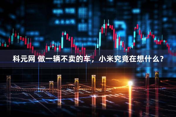 科元网 做一辆不卖的车，小米究竟在想什么？